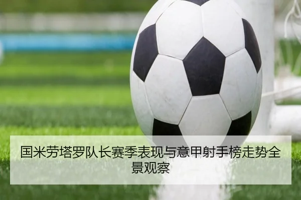 国米劳塔罗队长赛季表现与意甲射手榜走势全景观察