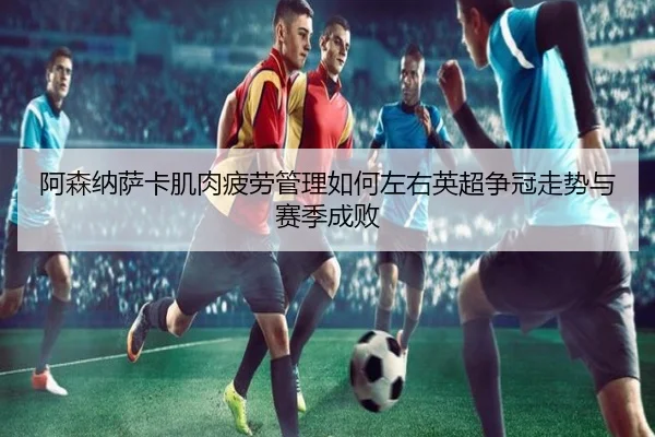 阿森纳萨卡肌肉疲劳管理如何左右英超争冠走势与赛季成败