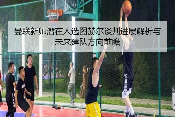 曼联新帅潜在人选图赫尔谈判进展解析与未来建队方向前瞻