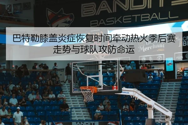 巴特勒膝盖炎症恢复时间牵动热火季后赛走势与球队攻防命运