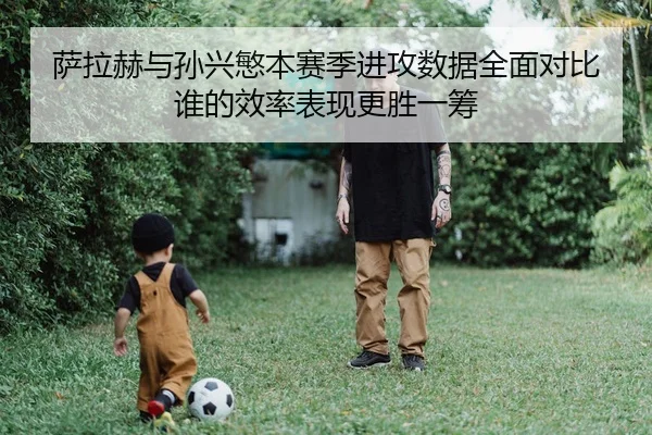 萨拉赫与孙兴慜本赛季进攻数据全面对比谁的效率表现更胜一筹