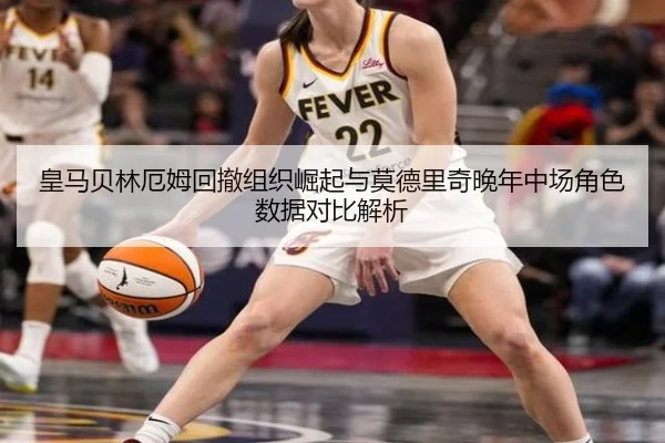 皇马贝林厄姆回撤组织崛起与莫德里奇晚年中场角色数据对比解析