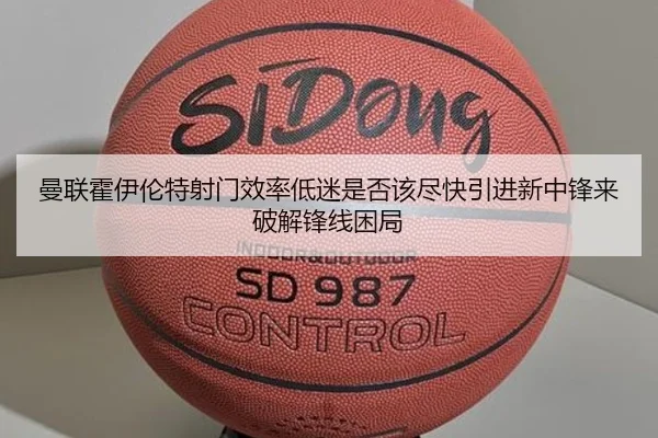 曼联霍伊伦特射门效率低迷是否该尽快引进新中锋来破解锋线困局
