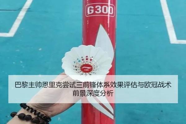 巴黎主帅恩里克尝试三前锋体系效果评估与欧冠战术前景深度分析