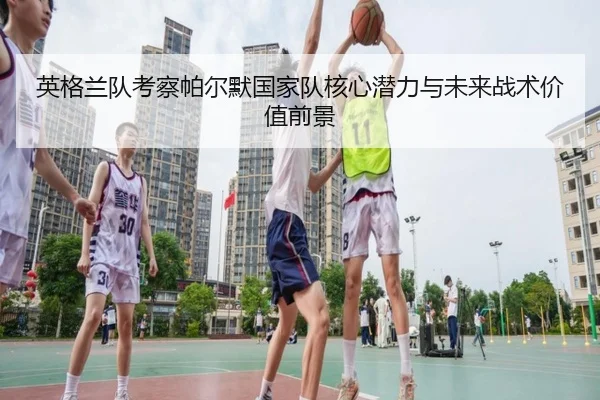 英格兰队考察帕尔默国家队核心潜力与未来战术价值前景