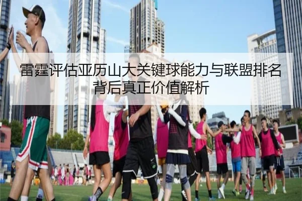 雷霆评估亚历山大关键球能力与联盟排名背后真正价值解析