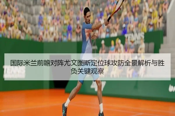国际米兰前瞻对阵尤文图斯定位球攻防全景解析与胜负关键观察