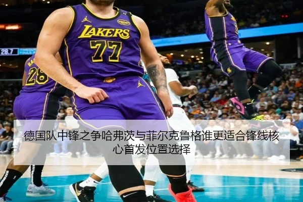 德国队中锋之争哈弗茨与菲尔克鲁格谁更适合锋线核心首发位置选择