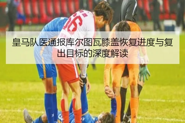 皇马队医通报库尔图瓦膝盖恢复进度与复出目标的深度解读