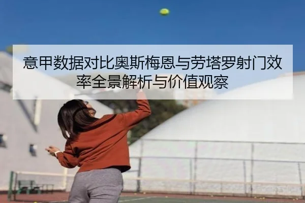 意甲数据对比奥斯梅恩与劳塔罗射门效率全景解析与价值观察