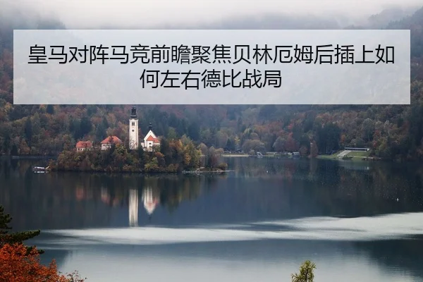 皇马对阵马竞前瞻聚焦贝林厄姆后插上如何左右德比战局