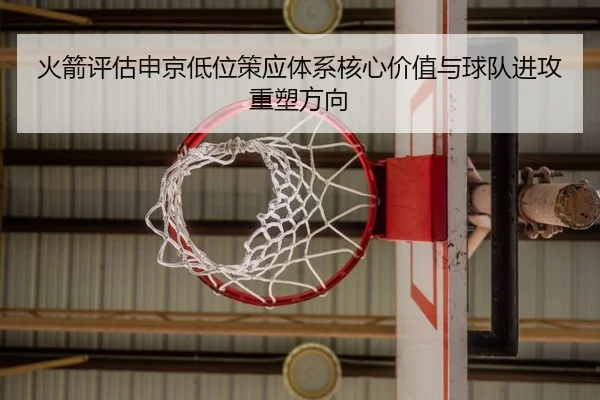 火箭评估申京低位策应体系核心价值与球队进攻重塑方向