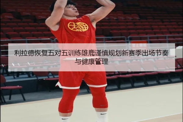 利拉德恢复五对五训练雄鹿谨慎规划新赛季出场节奏与健康管理