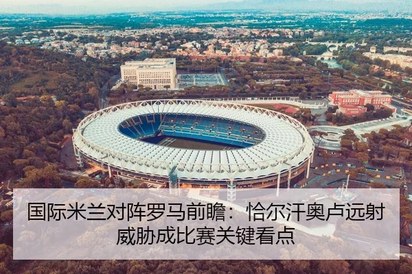 国际米兰对阵罗马前瞻：恰尔汗奥卢远射威胁成比赛关键看点